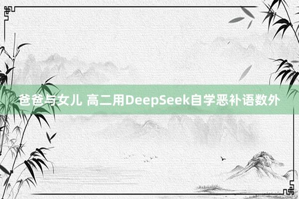 爸爸与女儿 高二用DeepSeek自学恶补语数外