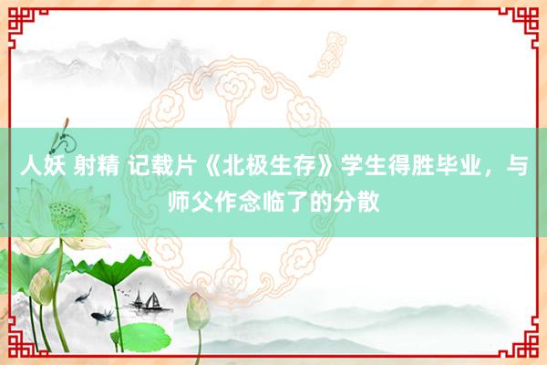 人妖 射精 记载片《北极生存》学生得胜毕业，与师父作念临了的分散