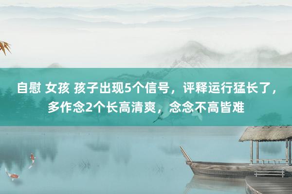 自慰 女孩 孩子出现5个信号，评释运行猛长了，多作念2个长高清爽，念念不高皆难