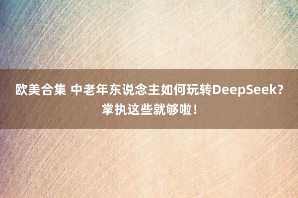 欧美合集 中老年东说念主如何玩转DeepSeek？掌执这些就够啦！