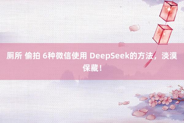 厕所 偷拍 6种微信使用 DeepSeek的方法，淡漠保藏！