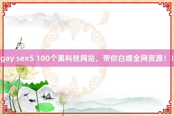 gay sex5 100个黑科技网站，带你白嫖全网资源！！