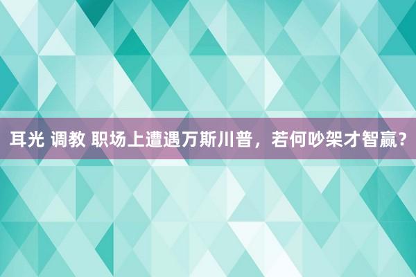 耳光 调教 职场上遭遇万斯川普，若何吵架才智赢？