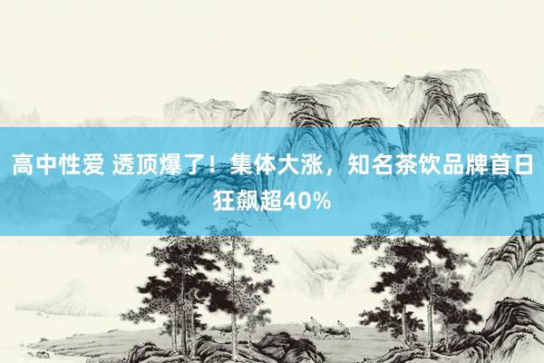高中性爱 透顶爆了！集体大涨，知名茶饮品牌首日狂飙超40%