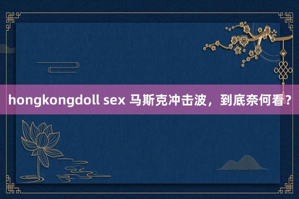 hongkongdoll sex 马斯克冲击波，到底奈何看？
