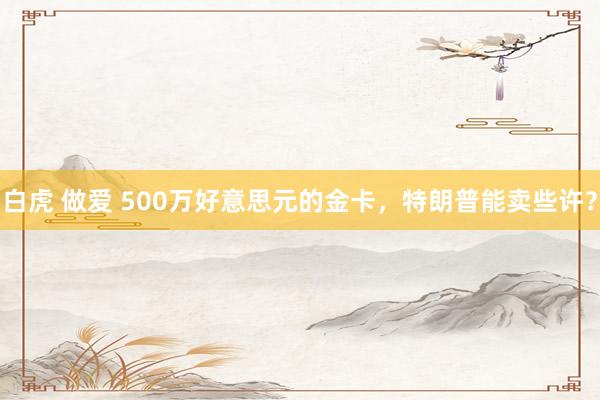 白虎 做爱 500万好意思元的金卡，特朗普能卖些许？