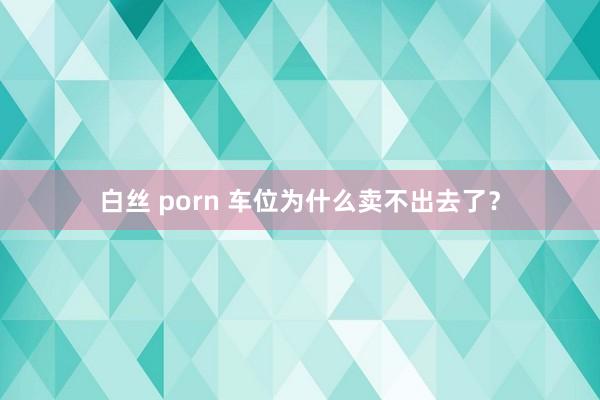 白丝 porn 车位为什么卖不出去了？