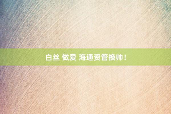 白丝 做爱 海通资管换帅！
