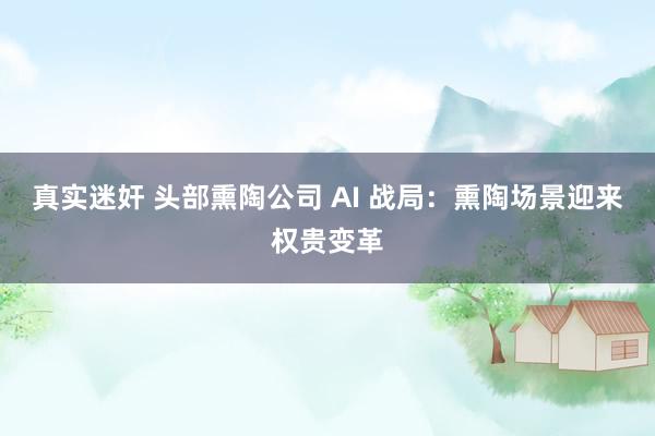 真实迷奸 头部熏陶公司 AI 战局：熏陶场景迎来权贵变革