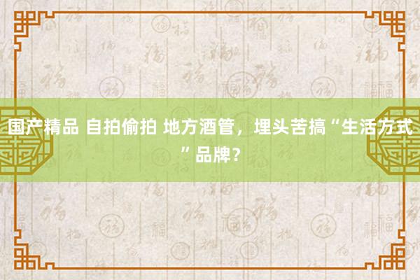 国产精品 自拍偷拍 地方酒管，埋头苦搞“生活方式”品牌？